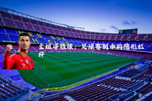 全组净胜球：足球赛制中的隐形杠杆